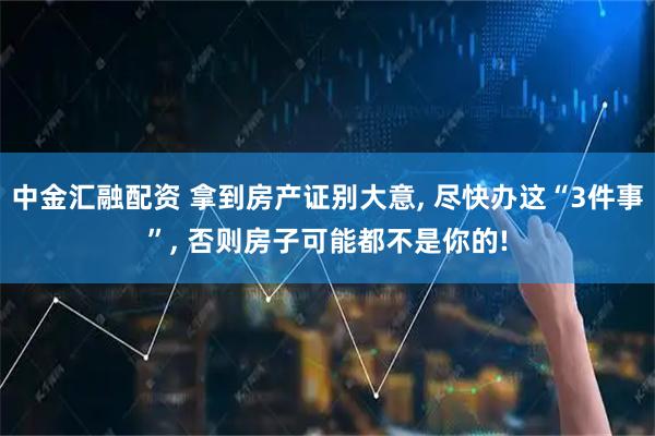 中金汇融配资 拿到房产证别大意, 尽快办这“3件事”, 否则房子可能都不是你的!