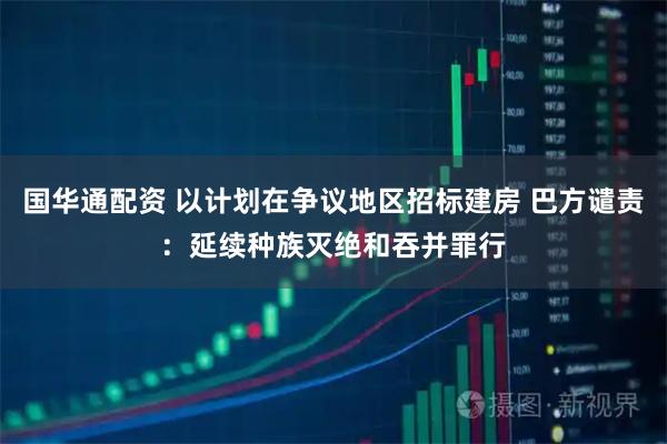 国华通配资 以计划在争议地区招标建房 巴方谴责：延续种族灭绝和吞并罪行