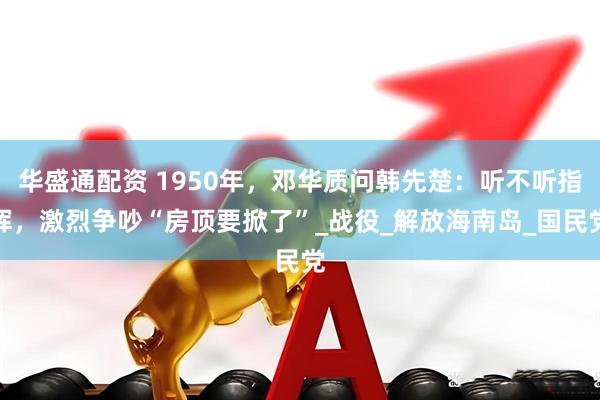 华盛通配资 1950年，邓华质问韩先楚：听不听指挥，激烈争吵“房顶要掀了”_战役_解放海南岛_国民党