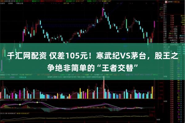 千汇网配资 仅差105元！寒武纪VS茅台，股王之争绝非简单的“王者交替”