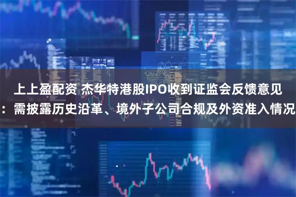 上上盈配资 杰华特港股IPO收到证监会反馈意见：需披露历史沿革、境外子公司合规及外资准入情况