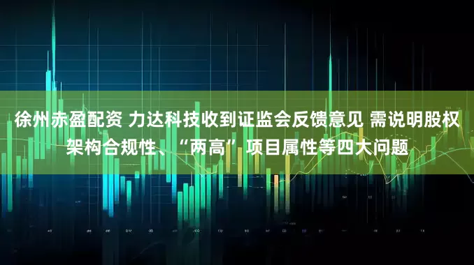 徐州赤盈配资 力达科技收到证监会反馈意见 需说明股权架构合规性、“两高” 项目属性等四大问题