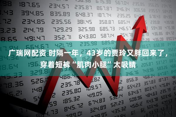 广瑞网配资 时隔一年，43岁的贾玲又胖回来了，穿着短裤“肌肉小腿”太吸睛