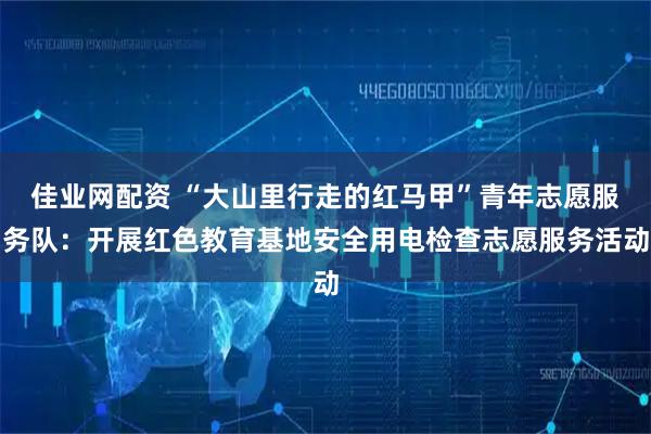 佳业网配资 “大山里行走的红马甲”青年志愿服务队：开展红色教育基地安全用电检查志愿服务活动