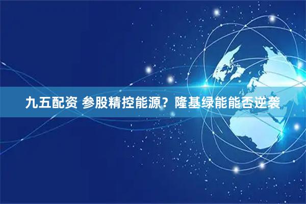 九五配资 参股精控能源？隆基绿能能否逆袭