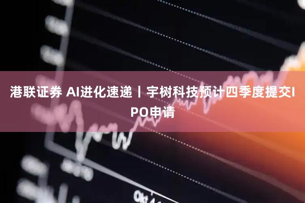 港联证券 AI进化速递丨宇树科技预计四季度提交IPO申请