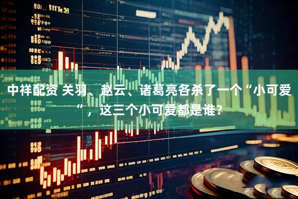 中祥配资 关羽、赵云、诸葛亮各杀了一个“小可爱”，这三个小可爱都是谁？