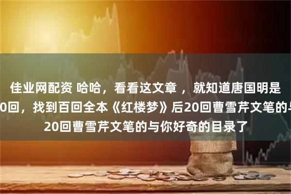 佳业网配资 哈哈，看看这文章 ，就知道唐国明是如何从程高本后40回，找到百回全本《红楼梦》后20回曹雪芹文笔的与你好奇的目录了