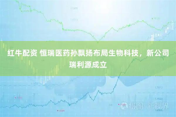 红牛配资 恒瑞医药孙飘扬布局生物科技，新公司瑞利源成立
