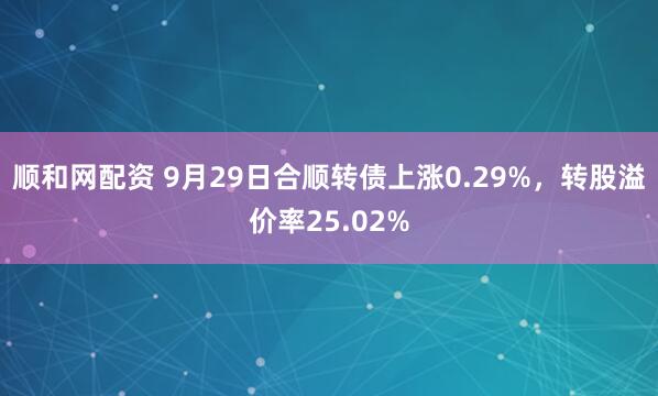 顺和网配资 9月29日合顺转债上涨0.29%，转股溢价率25.02%