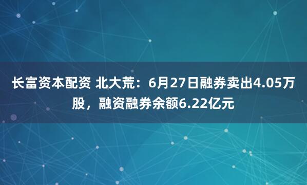 长富资本配资 北大荒：6月27日融券卖出4.05万股，融资融券余额6.22亿元