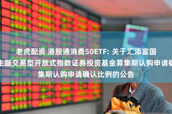 老虎配资 港股通消费50ETF: 关于汇添富国证港股通消费主题交易型开放式指数证券投资基金募集期认购申请确认比例的公告