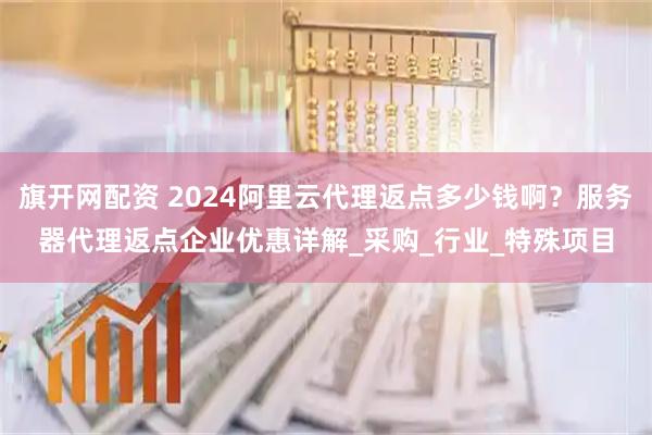 旗开网配资 2024阿里云代理返点多少钱啊？服务器代理返点企业优惠详解_采购_行业_特殊项目