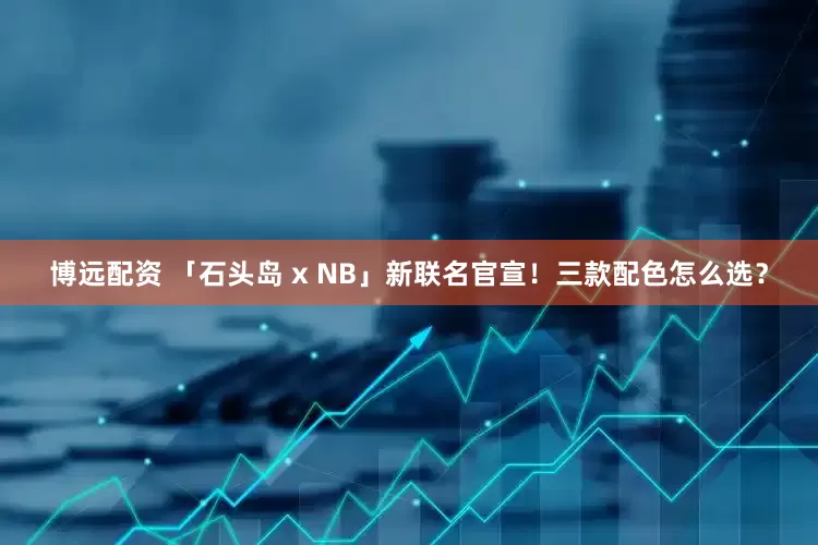 博远配资 「石头岛 x NB」新联名官宣！三款配色怎么选？