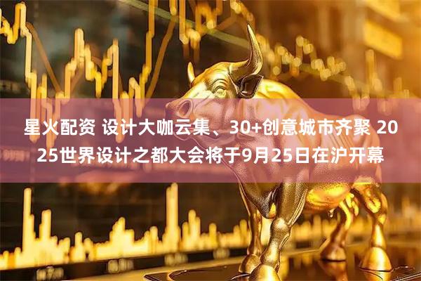 星火配资 设计大咖云集、30+创意城市齐聚 2025世界设计之都大会将于9月25日在沪开幕