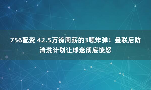 756配资 42.5万镑周薪的3颗炸弹！曼联后防清洗计划让球迷彻底愤怒