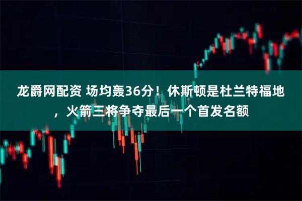 龙爵网配资 场均轰36分！休斯顿是杜兰特福地，火箭三将争夺最后一个首发名额