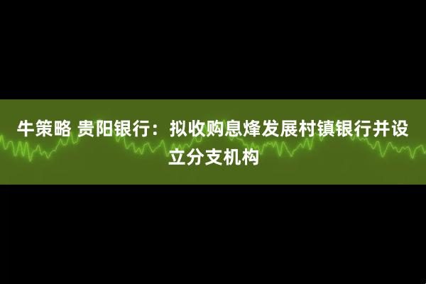 牛策略 贵阳银行：拟收购息烽发展村镇银行并设立分支机构