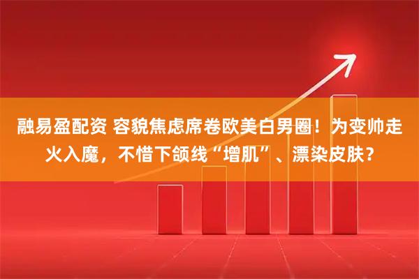 融易盈配资 容貌焦虑席卷欧美白男圈！为变帅走火入魔，不惜下颌线“增肌”、漂染皮肤？