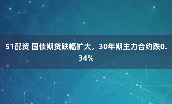 51配资 国债期货跌幅扩大，30年期主力合约跌0.34%