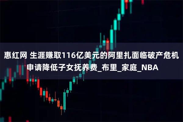 惠红网 生涯赚取116亿美元的阿里扎面临破产危机 申请降低子女抚养费_布里_家庭_NBA