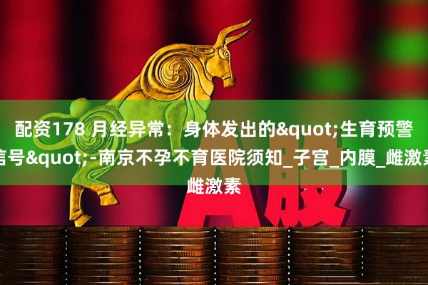 配资178 月经异常：身体发出的"生育预警信号"-南京不孕不育医院须知_子宫_内膜_雌激素