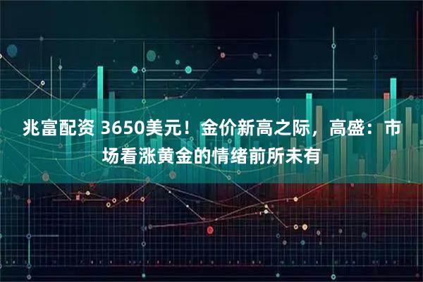 兆富配资 3650美元！金价新高之际，高盛：市场看涨黄金的情绪前所未有