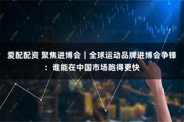 爱配配资 聚焦进博会｜全球运动品牌进博会争锋：谁能在中国市场跑得更快